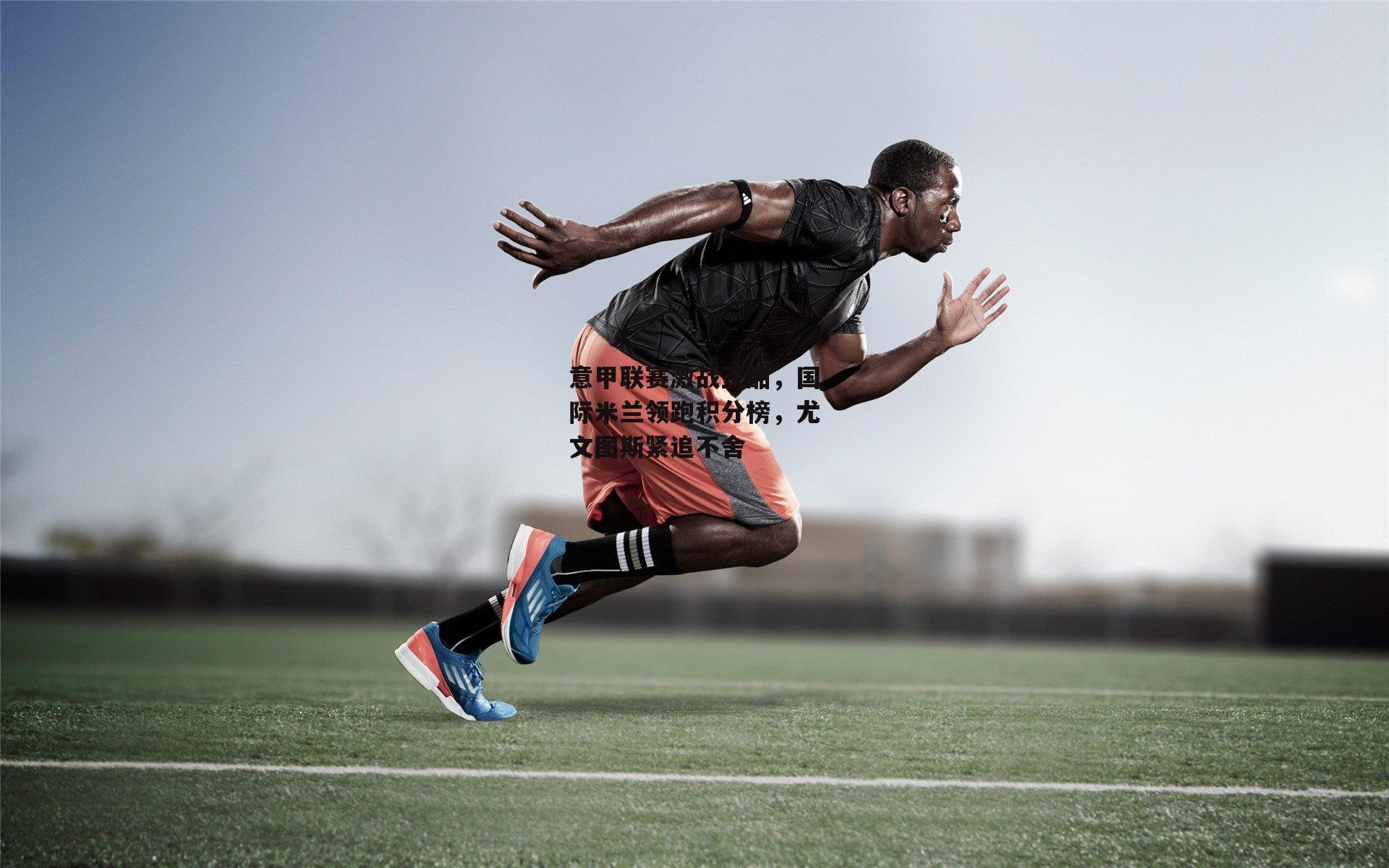 意甲联赛激战正酣，国际米兰领跑积分榜，尤文图斯紧追不舍