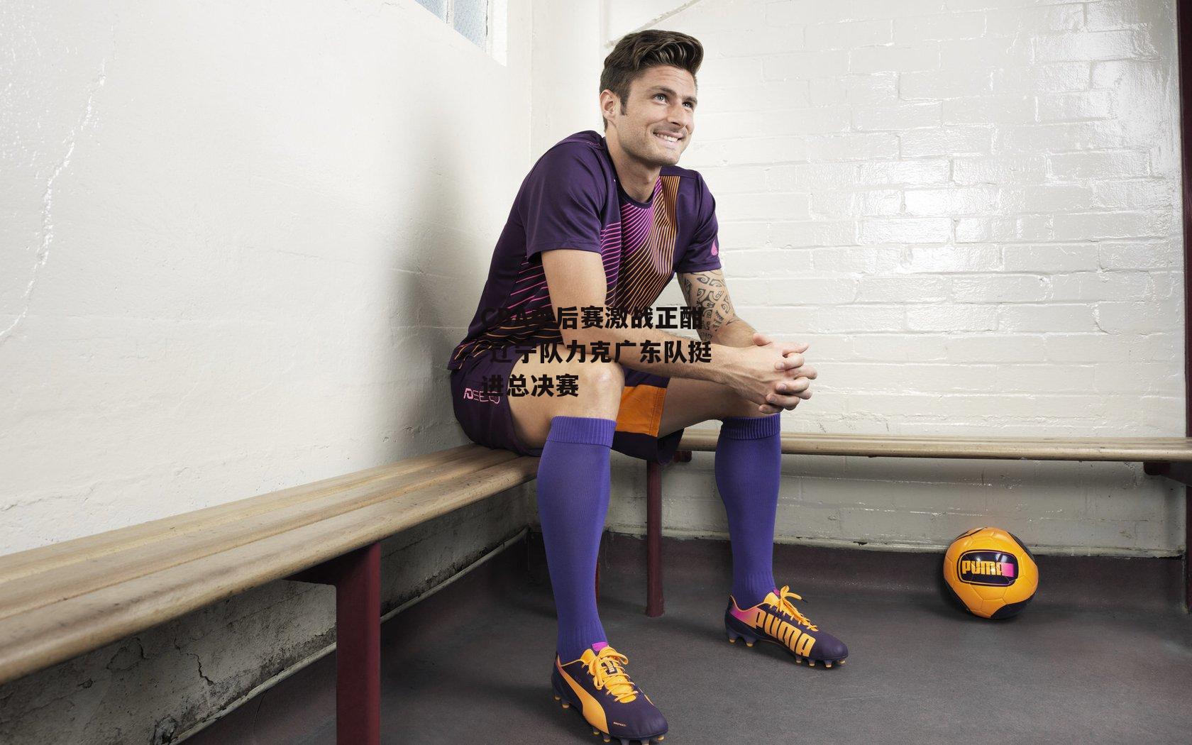 CBA季后赛激战正酣 辽宁队力克广东队挺进总决赛